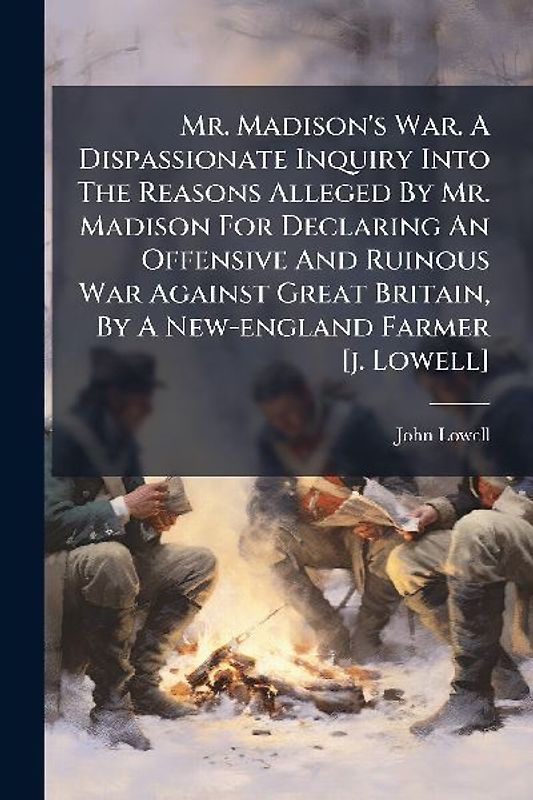 Mr. Madison's War. A Dispassionate Inquiry Into The Reasons Alleged By Mr. Madison For Declaring An Offensive And Ruinous War Against Great Britain, By A New-england Farmer [j. Lowell]