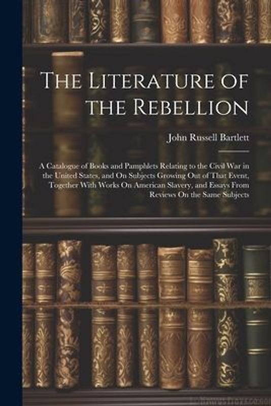 The Literature of the Rebellion: A Catalogue of Books and Pamphlets Relating to the Civil War in the United States, and On Subjects Growing Out of Tha