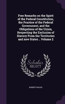Free Remarks on the Spirit of the Federal Constitution, the Practice of the Federal Government, and the Obligations of the Union, Respecting the Exclusion of Slavery From the Territories and new States .. Volume 2