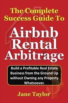The Complete Success Guide To Airbnb Rental Arbitrage: Build a Profitable Real Estate Business from the Ground Up without Owning any Property Whatsoever