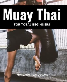 Muay Thai For Total Beginners: An In-Depth Guide To Muay Thai Combat For Those Without Any Prior Knowledge | Techniques, Actions And Strategies For This Martial Art That You Need To Know