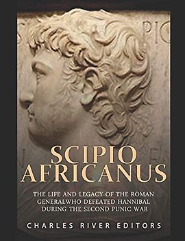 Scipio Africanus: The Life and Legacy of the Roman General Who Defeated Hannibal during the Second Punic War