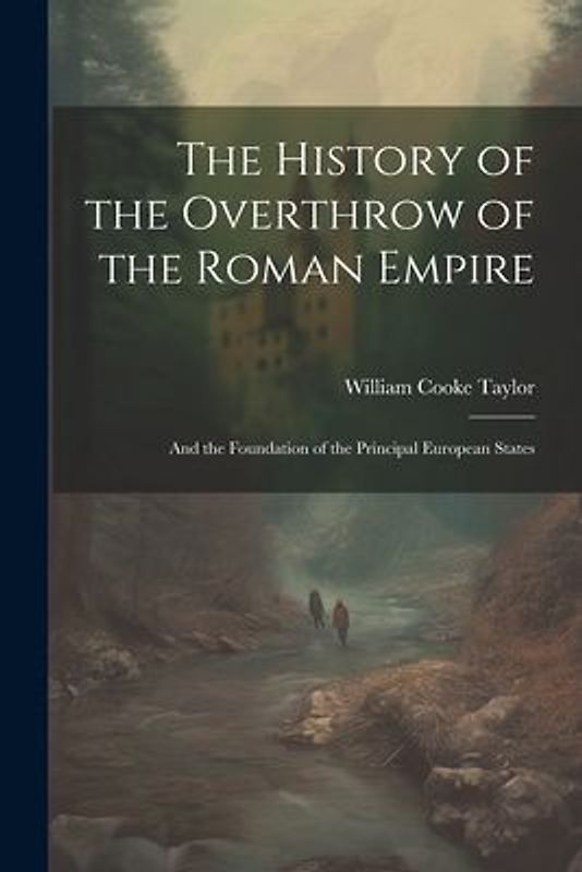 The History of the Overthrow of the Roman Empire: And the Foundation of the Principal European States