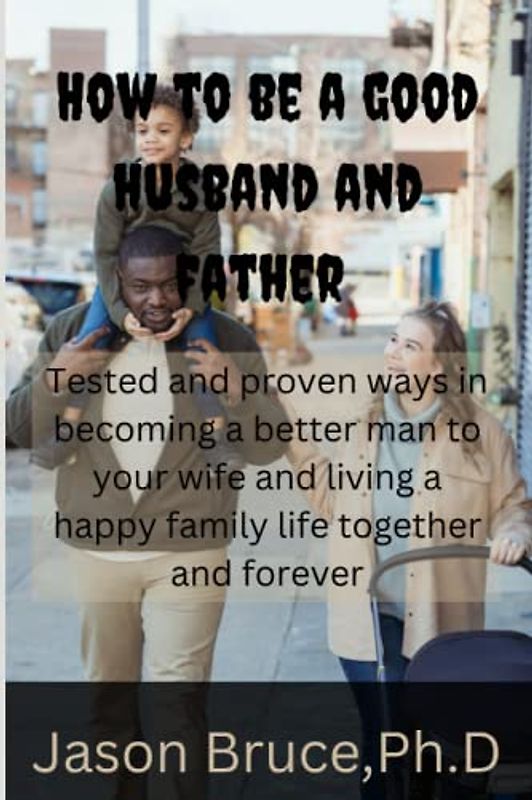 How to be a good husband and father: Tested and proven ways in becoming a better man for your wife and living a happy family life together and forever
