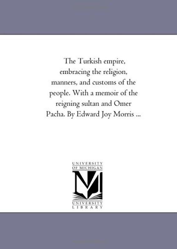 The Turkish empire, embracing the religion, manners, and customs of the people. With a memoir of the reigning sultan and Omer Pacha. By Edward Joy Morris ...