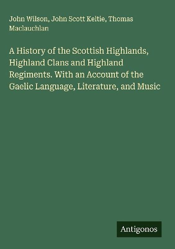 A History of the Scottish Highlands, Highland Clans and Highland Regiments. With an Account of the Gaelic Language, Literature, and Music