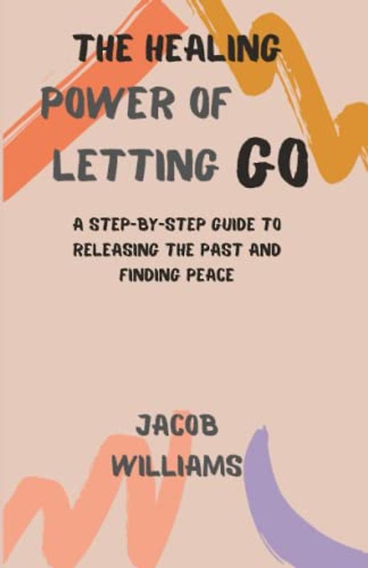 The Healing Power of Letting go: A Step-By-Step Guide To Releasing The Past And Finding Peace