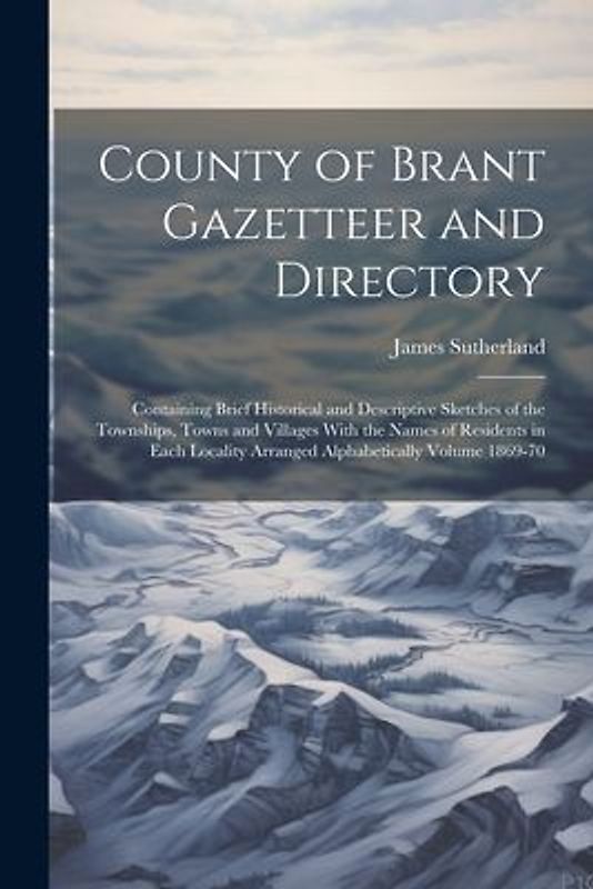 County of Brant Gazetteer and Directory: Containing Brief Historical and Descriptive Sketches of the Townships, Towns and Villages With the Names of R