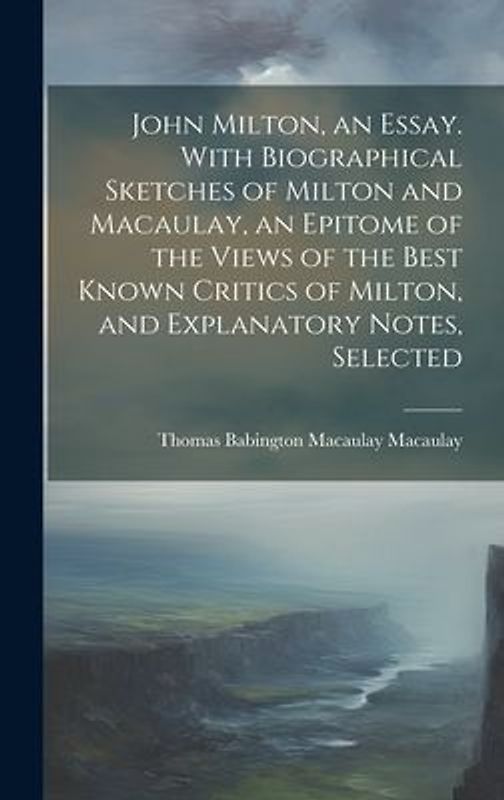 John Milton, an Essay. With Biographical Sketches of Milton and Macaulay, an Epitome of the Views of the Best Known Critics of Milton, and Explanatory