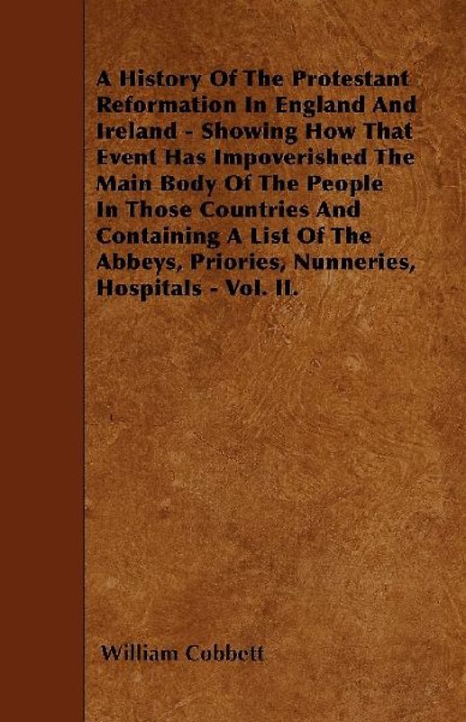 A History Of The Protestant Reformation In England And Ireland - Showing How That Event Has Impoverished The Main Body Of The People In Those Countries And Containing A List Of The Abbeys, Priories, Nunneries, Hospitals - Vol. II.