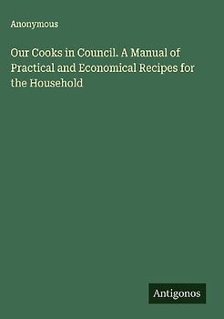 Our Cooks in Council. A Manual of Practical and Economical Recipes for the Household
