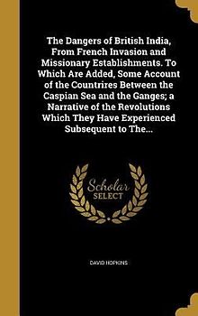 The Dangers of British India, From French Invasion and Missionary Establishments. To Which Are Added, Some Account of the Countrires Between the Caspian Sea and the Ganges; a Narrative of the Revolutions Which They Have Experienced Subsequent to The...