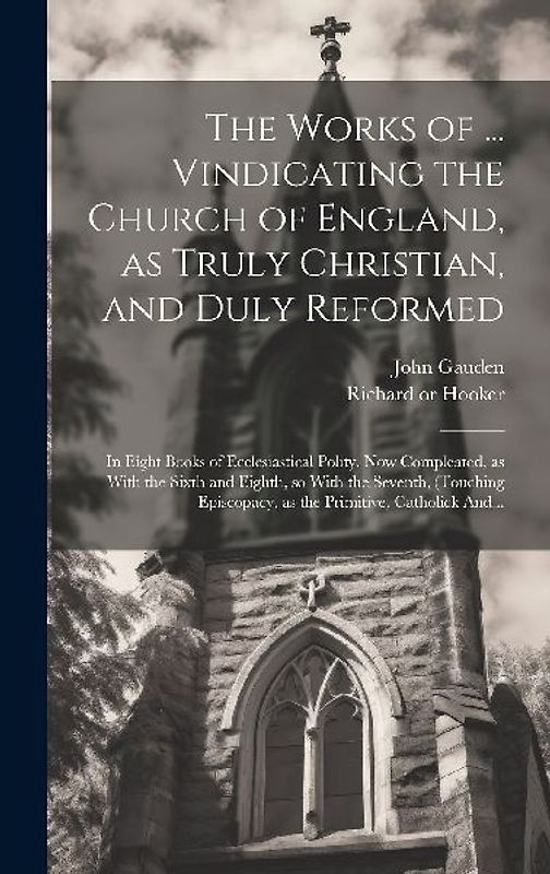 The Works of ... Vindicating the Church of England, as Truly Christian, and Duly Reformed: In Eight Books of Ecclesiastical Polity. Now Compleated, as