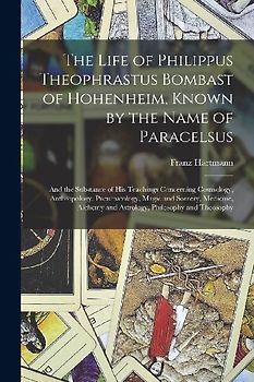 The Life of Philippus Theophrastus Bombast of Hohenheim, Known by the Name of Paracelsus: And the Substance of His Teachings Concerning Cosmology, Ant