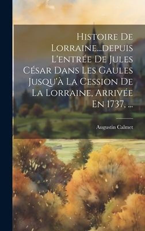 Histoire De Lorraine...depuis L'entrée De Jules César Dans Les Gaules Jusqu'à La Cession De La Lorraine, Arrivée En 1737, ...