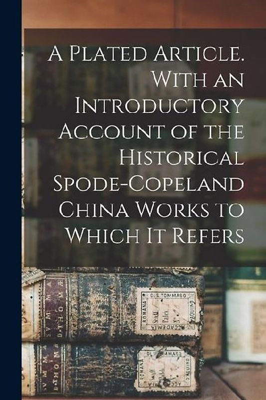 A Plated Article. With an Introductory Account of the Historical Spode-Copeland China Works to Which it Refers
