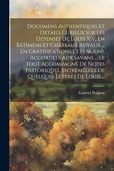Documens Authentiques Et Détails Curieux Sur Les Dépenses De Louis Xiv, En Bâtimens Et Châteaux Royaux ... En Gratifications Et Pensions Accordeés Aux Savans ... Le Tout Accompagné De Notes Historiques, Entremêlées De Quelques Lettres De Louis ...