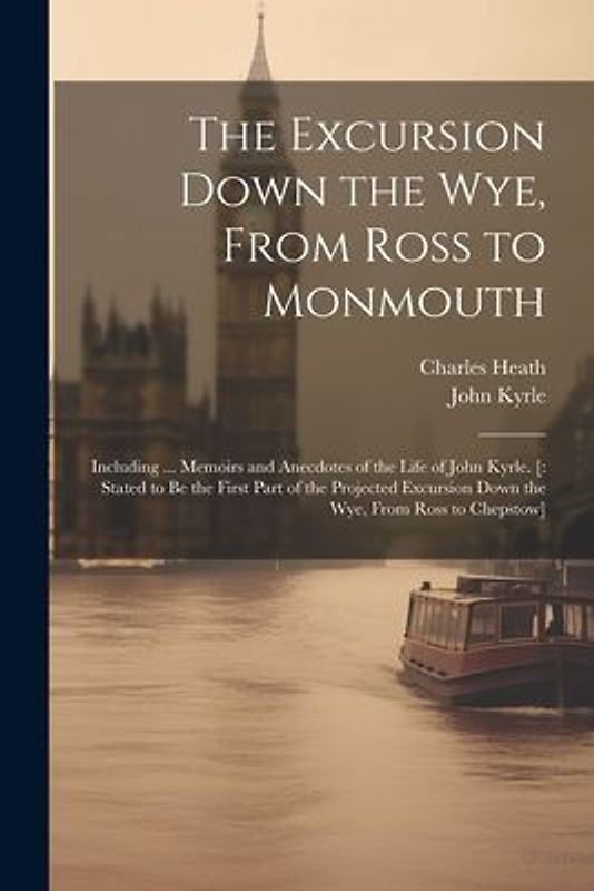 The Excursion Down the Wye, From Ross to Monmouth: Including ... Memoirs and Anecdotes of the Life of John Kyrle. [: Stated to Be the First Part of th
