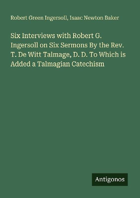 Six Interviews with Robert G. Ingersoll on Six Sermons By the Rev. T. De Witt Talmage, D. D. To Which is Added a Talmagian Catechism