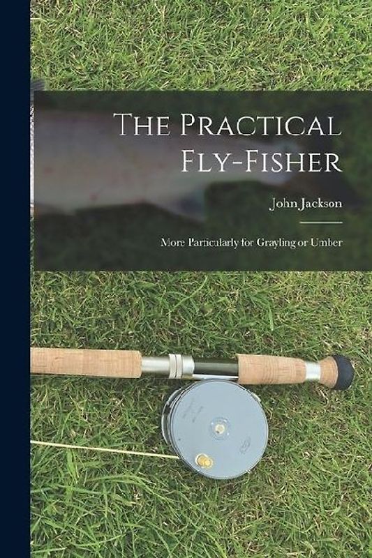 The Practical Fly-fisher; More Particularly for Grayling or Umber