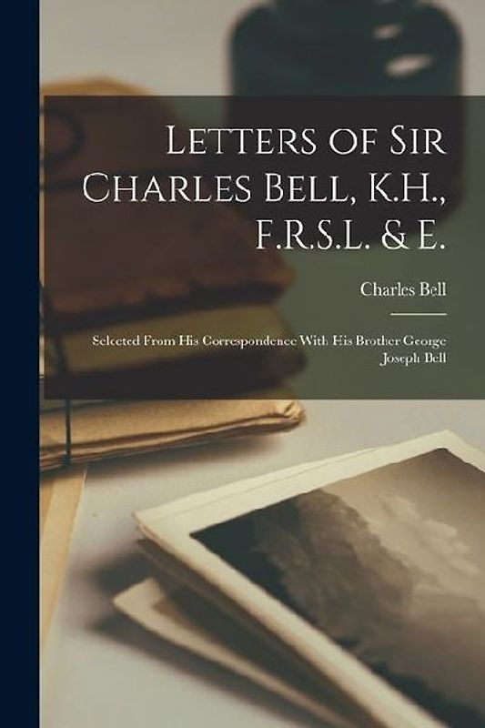 Letters of Sir Charles Bell, K.H., F.R.S.L. & E.: Selected From His Correspondence With His Brother George Joseph Bell