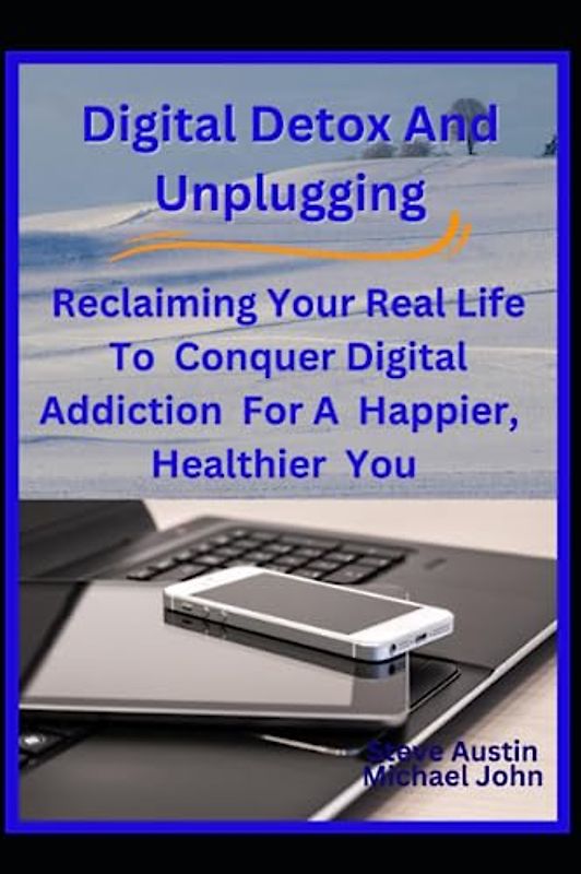Digital Detox And Unplugging: Reclaiming Your Real Life To Conquer Digital Addiction For A Happier, Healthier You