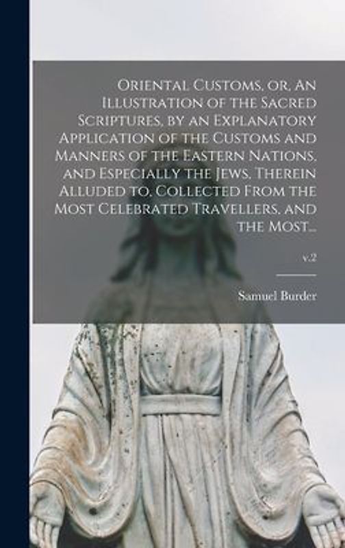 Oriental Customs, or, An Illustration of the Sacred Scriptures, by an Explanatory Application of the Customs and Manners of the Eastern Nations, and Especially the Jews, Therein Alluded to, Collected From the Most Celebrated Travellers, and the Most...; v.
