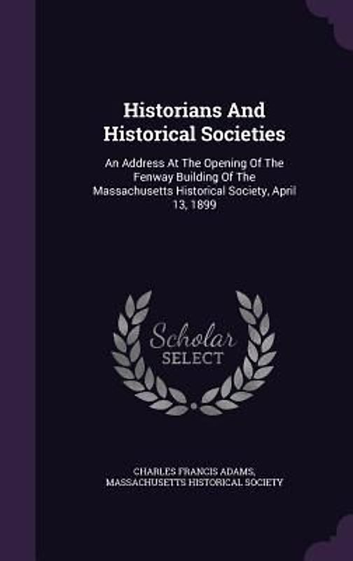 Historians And Historical Societies: An Address At The Opening Of The Fenway Building Of The Massachusetts Historical Society, April 13, 1899