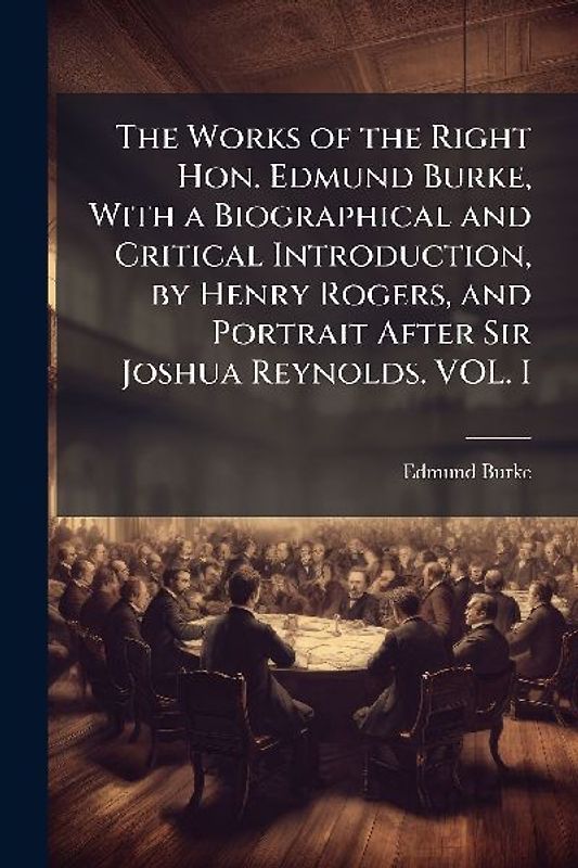 The Works of the Right Hon. Edmund Burke, With a Biographical and Critical Introduction, by Henry Rogers, and Portrait After Sir Joshua Reynolds. VOL. I