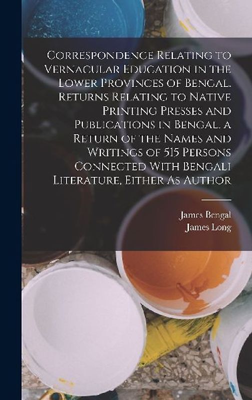 Correspondence Relating to Vernacular Education in the Lower Provinces of Bengal. Returns Relating to Native Printing Presses and Publications in Bengal. a Return of the Names and Writings of 515 Persons Connected With Bengali Literature, Either As Author