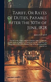 Tariff, Or Rates of Duties, Payable After the 30Th of June, 1828: On All Goods, Wares, and Merchandise, Imported Into the United States of America, in