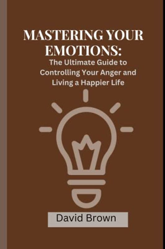 MASTERING YOUR EMOTIONS: The Ultimate Guide to Controlling Your Anger and Living a Happier Life