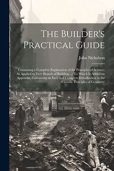 The Builder's Practical Guide: Containing a Complete Explanation of the Principles of Science, As Applied to Very Branch of Building ...: To Which Is