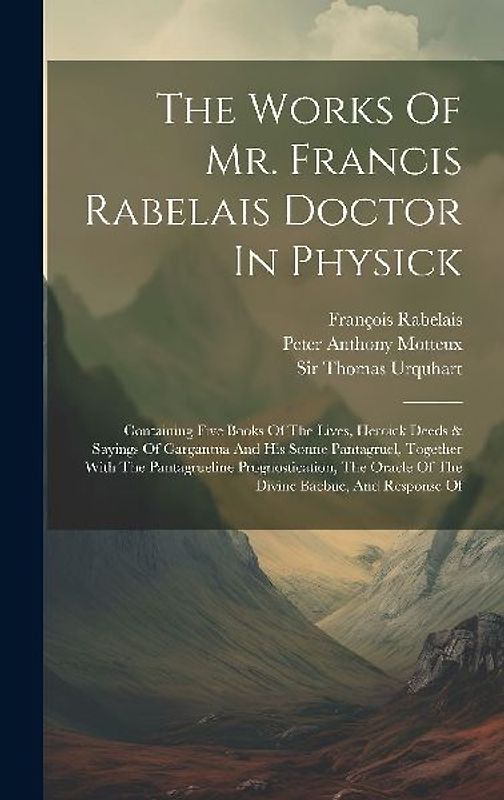 The Works Of Mr. Francis Rabelais Doctor In Physick: Containing Five Books Of The Lives, Heroick Deeds & Sayings Of Gargantua And His Sonne Pantagruel
