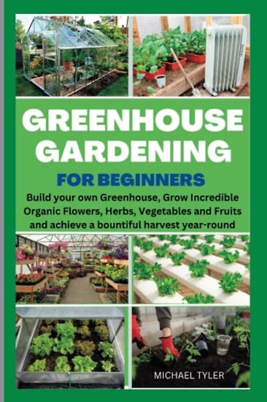 Greenhouse Gardening for Beginners: Build Your Own Greenhouse, Grow Incredible Organic Flowers, Herbs, Vegetables and Fruits and Achieve a Bountiful Harvest Year-Round.