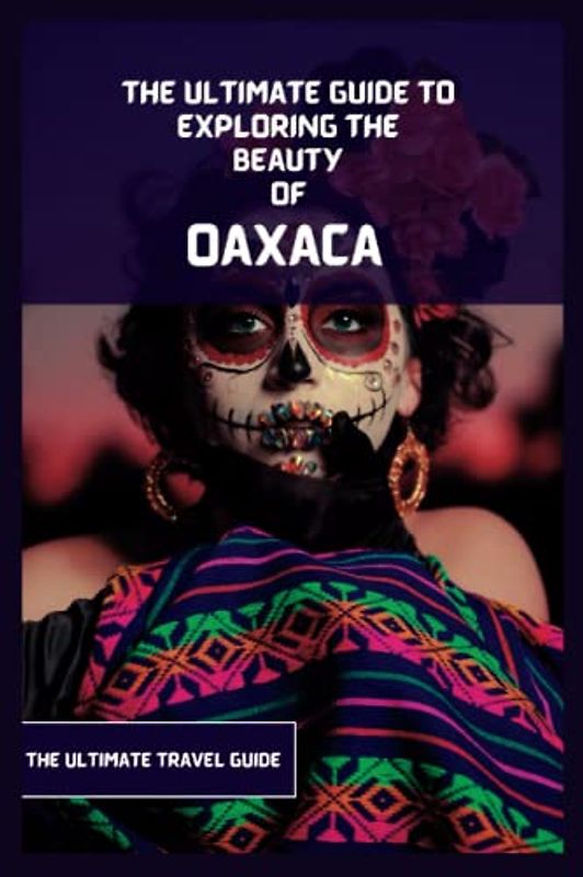 Oaxaca Travel Guide: An Ultimate Guide to Exploring the Beauty Of Oaxaca from Where to go, Activities to do, What to Eat etc