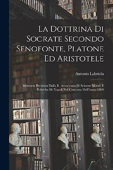 La Dottrina Di Socrate Secondo Senofonte, Platone Ed Aristotele: Memoria Premiata Dalla R. Accademia Di Scienze Morali E Politiche Di Napoli Nel Conco