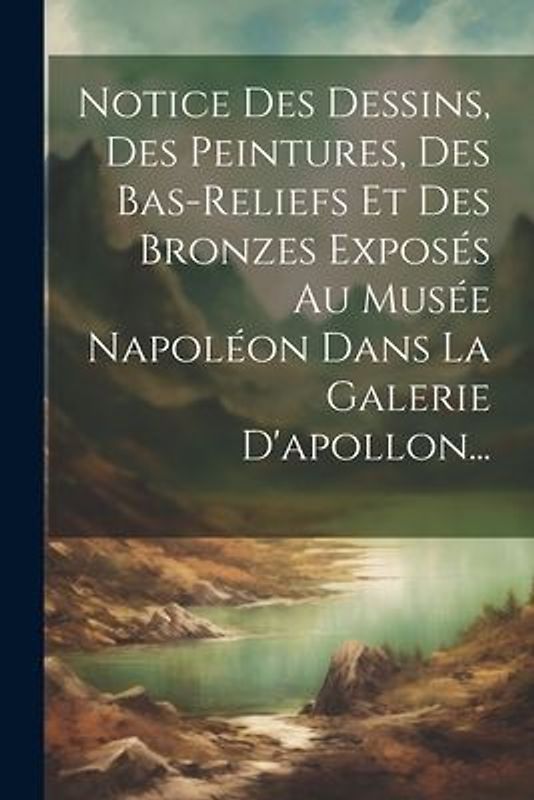 Notice Des Dessins, Des Peintures, Des Bas-reliefs Et Des Bronzes Exposés Au Musée Napoléon Dans La Galerie D'apollon...