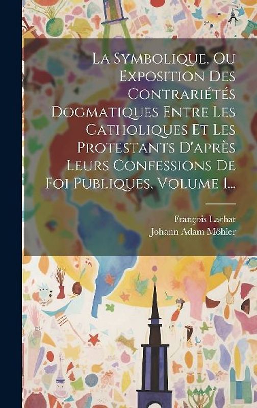 La Symbolique, Ou Exposition Des Contrariétés Dogmatiques Entre Les Catholiques Et Les Protestants D'après Leurs Confessions De Foi Publiques, Volume