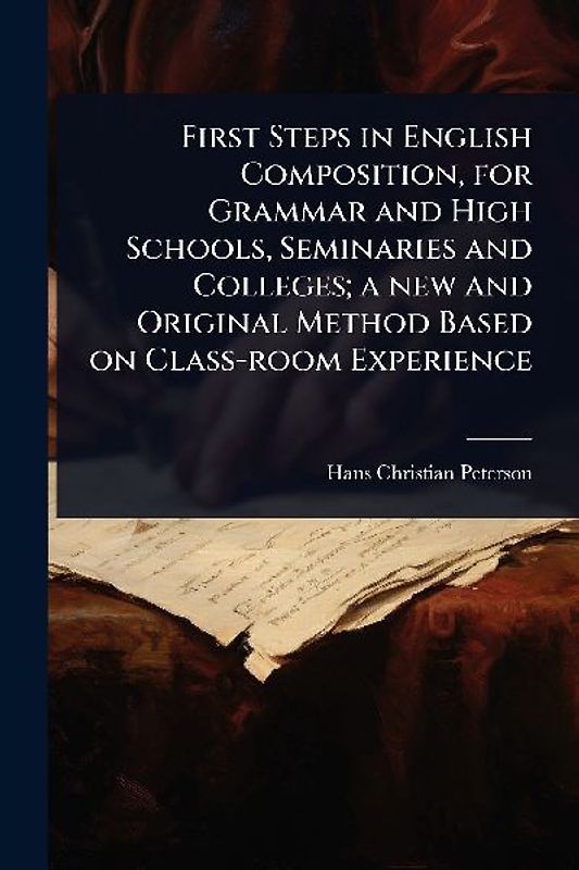 First Steps in English Composition, for Grammar and High Schools, Seminaries and Colleges; a new and Original Method Based on Class-room Experience