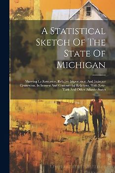 A Statistical Sketch Of The State Of Michigan: Showing Its Resources, Relative Importance, And Intimate Connexion, In Interest And Commercial Relation