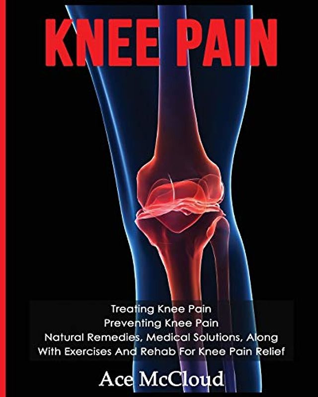 Knee Pain: Treating Knee Pain: Preventing Knee Pain: Natural Remedies, Medical Solutions, Along With Exercises And Rehab For Knee Pain Relief (Exercises and Treatments for Rehabbing and Healing)