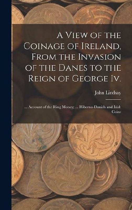 A View of the Coinage of Ireland, From the Invasion of the Danes to the Reign of George Iv.; ... Account of the Ring Money; ... Hiberno-Danish and Iri