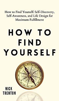 How to Find Yourself: Self-Discovery, Self-Awareness, and Life Design for Maximum Fulfillment