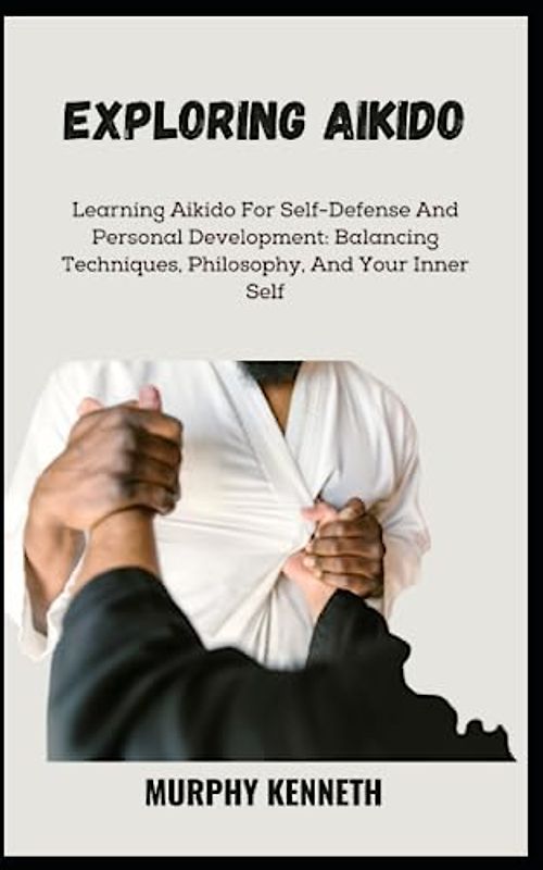 EXPLORING AIKIDO: Learning Aikido For Self-Defense And Personal Development: Balancing Techniques, Philosophy, And Your Inner Self