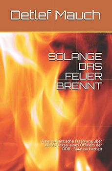SOLANGE DAS FEUER BRENNT: Eine authentische Erzählung über das Schicksal eines Offiziers der DDR - Staatssicherheit