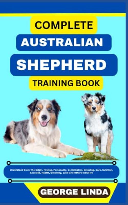 COMPLETE AUSTRALIAN SHEPHERD TRAINING BOOK: Understand From The Origin, Finding, Personality, Socialization, Breeding, Care, Nutrition, Exercise, Health, Grooming, Love And Others Inclusive