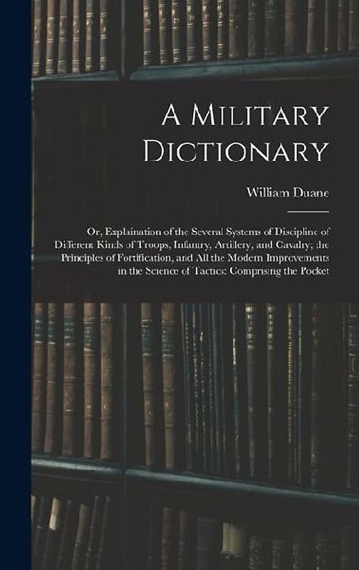 A Military Dictionary: Or, Explaination of the Several Systems of Discipline of Different Kinds of Troops, Infantry, Artillery, and Cavalry;