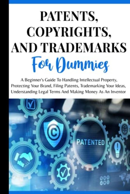 Patents, Copyrights And Trademarks For Dummies: A Beginner's Guide To Handling Intellectual Property, Protecting Your Brand, Filing Patents, ... Legal Terms And Making Money As An Inventor