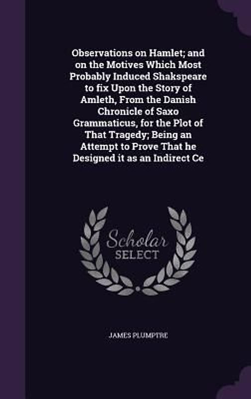 Observations on Hamlet; and on the Motives Which Most Probably Induced Shakspeare to fix Upon the Story of Amleth, From the Danish Chronicle of Saxo Grammaticus, for the Plot of That Tragedy; Being an Attempt to Prove That he Designed it as an Indirect Ce